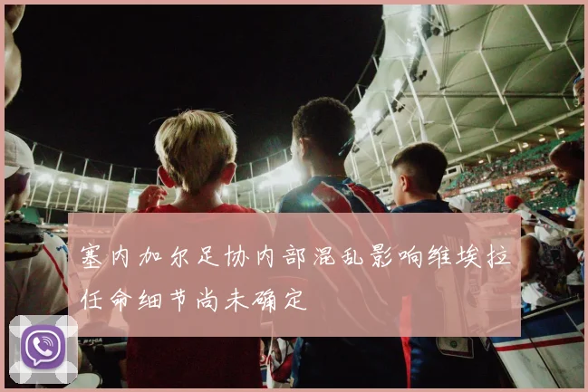 塞内加尔足协内部混乱影响维埃拉任命细节尚未确定