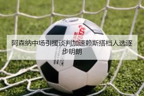 阿森纳中场引援谈判加速赖斯搭档人选逐步明朗