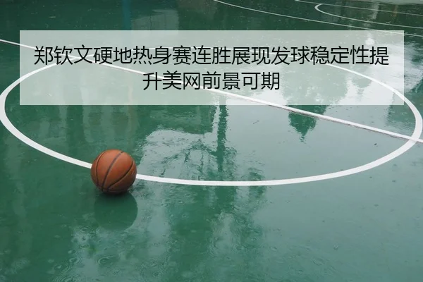 郑钦文硬地热身赛连胜展现发球稳定性提升美网前景可期